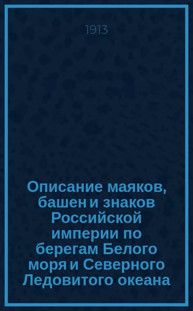 Описание маяков, башен и знаков Российской империи по берегам Белого моря и Северного Ледовитого океана : (исправленное по 1-е января 1913 года)