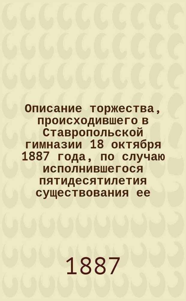 Описание торжества, происходившего в Ставропольской гимназии 18 октября 1887 года, по случаю исполнившегося пятидесятилетия существования ее