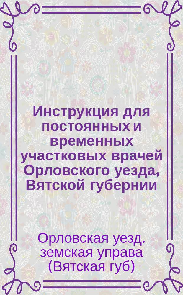 Инструкция для постоянных и временных участковых врачей Орловского уезда, Вятской губернии : Извлеч. из журн. Орлов. очеред. зем. собр. сес. 1883 г. и 1886 г