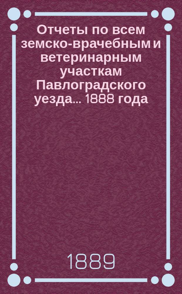 Отчеты по всем земско-врачебным и ветеринарным участкам Павлоградского уезда... 1888 года