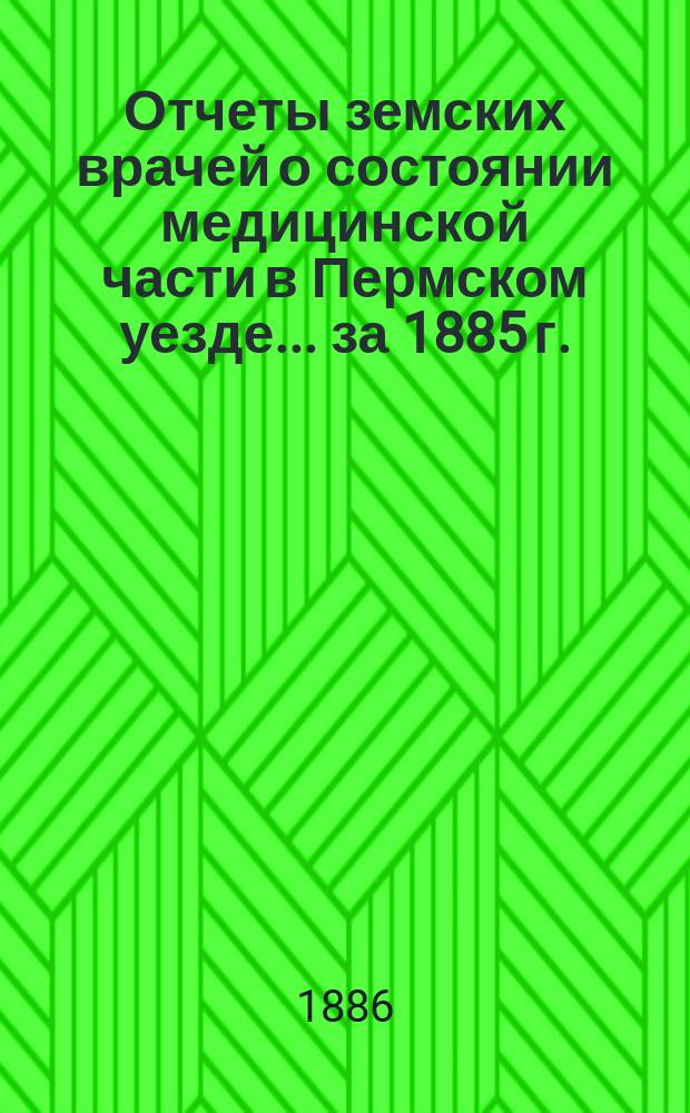 Отчеты земских врачей о состоянии медицинской части в Пермском уезде... за 1885 г.