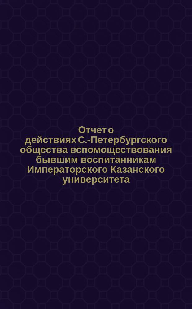 Отчет о действиях С.-Петербургского общества вспомоществования бывшим воспитанникам Императорского Казанского университета... ... за 1887/8 год