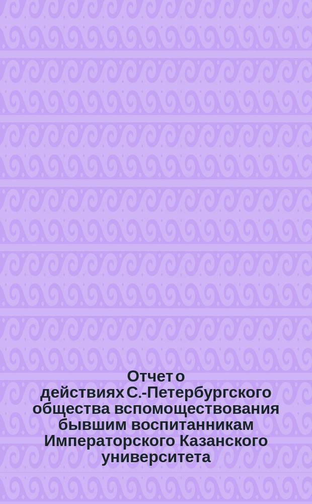 Отчет о действиях С.-Петербургского общества вспомоществования бывшим воспитанникам Императорского Казанского университета... ... за 1894/95 год