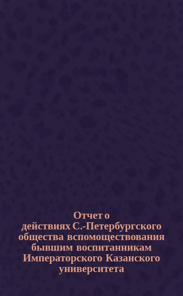 Отчет о действиях С.-Петербургского общества вспомоществования бывшим воспитанникам Императорского Казанского университета... ... за 1896/7 год