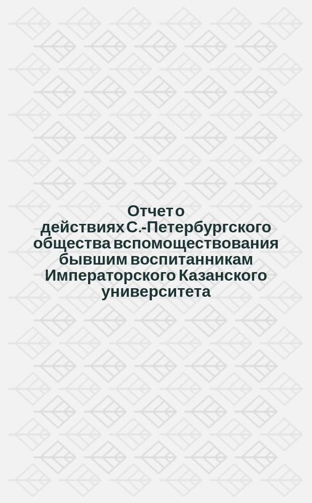 Отчет о действиях С.-Петербургского общества вспомоществования бывшим воспитанникам Императорского Казанского университета... ... за 1903-1904 год