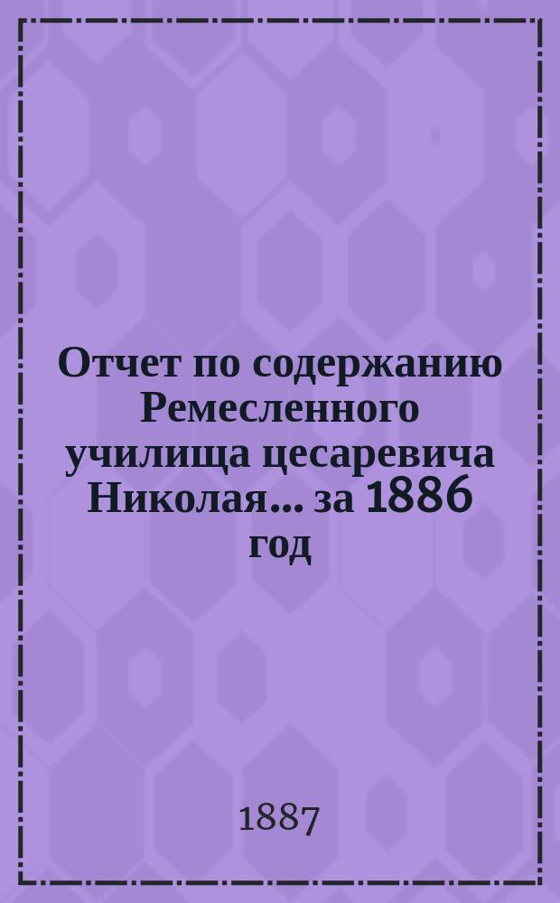 Отчет по содержанию Ремесленного училища цесаревича Николая... ... за 1886 год