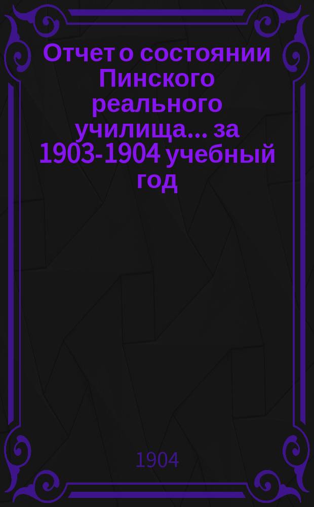 Отчет о состоянии Пинского реального училища... ... за 1903-1904 учебный год