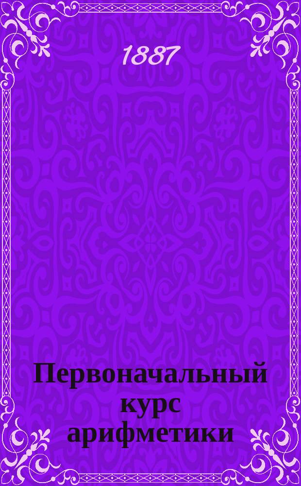 Первоначальный курс арифметики : Для нач. шк., приготовит. классов и для домашних занятий с детьми от шестилетнего возраста