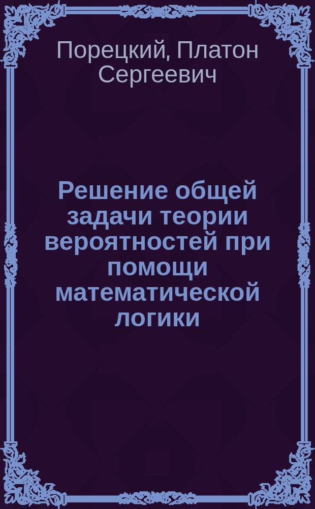 Решение общей задачи теории вероятностей при помощи математической логики : Сообщ. П.С. Порецкого, чит. 25 окт. 1886 г. в 60 заседании секции Физ.-мат. наук О-ва естествоиспытателей при Казан. ун-те