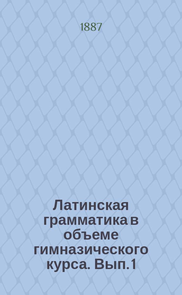 Латинская грамматика в объеме гимназического курса. [Вып. 1