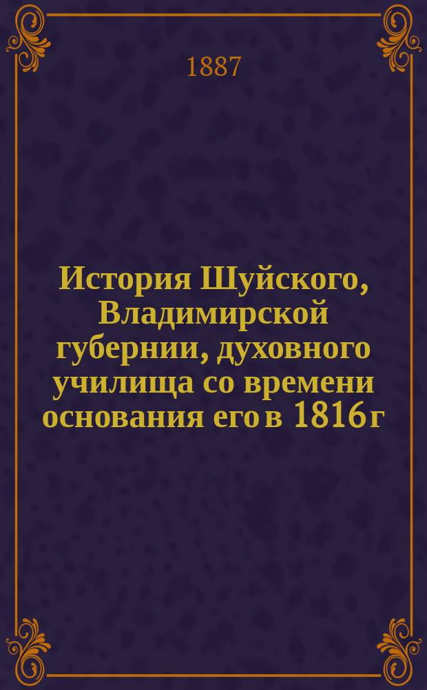 История Шуйского, Владимирской губернии, духовного училища со времени основания его в 1816 г. по 1886 год