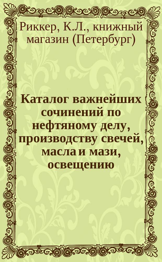 Каталог важнейших сочинений по нефтяному делу, производству свечей, масла и мази, освещению, газовому производству, отоплению и пиротехнике, имеющихся в продаже в книжном магазине К. Риккера в С.-Петербурге... Декабрь, 1887 г.