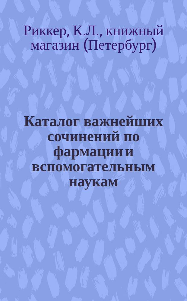 Каталог важнейших сочинений по фармации и вспомогательным наукам: зоология, ботаника, минералогия, химия, физика и т. д. книжного магазина К. Риккера в С.-Петербурге