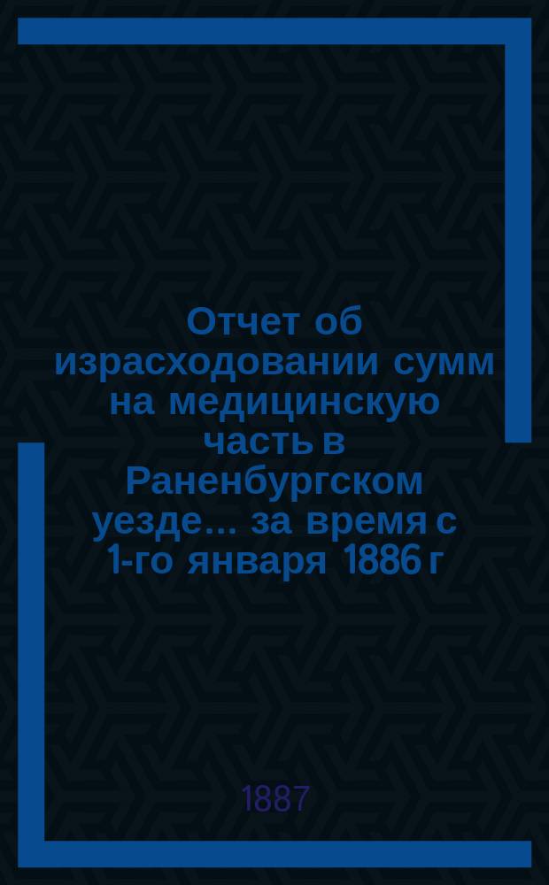 Отчет об израсходовании сумм на медицинскую часть в Раненбургском уезде... ... за время с 1-го января 1886 г. по [1-е июля 1887 года]