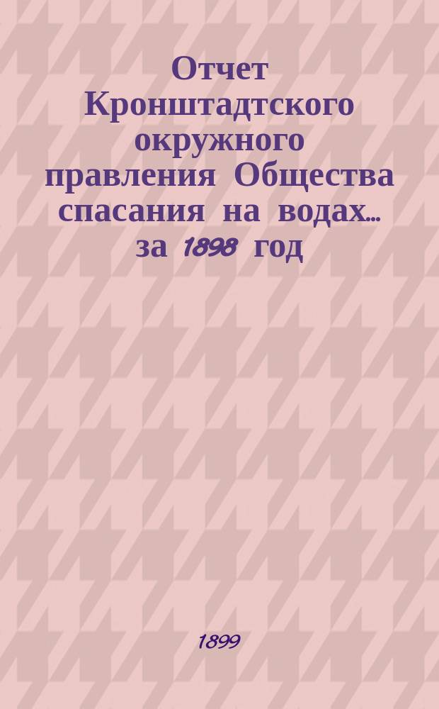Отчет Кронштадтского окружного правления Общества спасания на водах.... ... за 1898 год