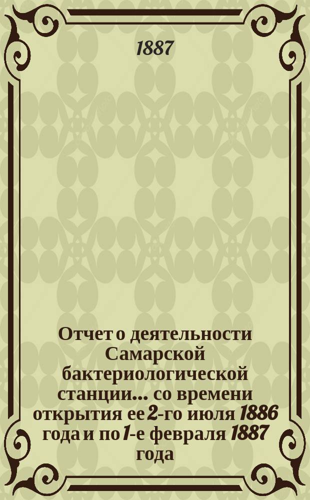 Отчет о деятельности Самарской бактериологической станции... ... со времени открытия ее 2-го июля 1886 года и по 1-е февраля 1887 года