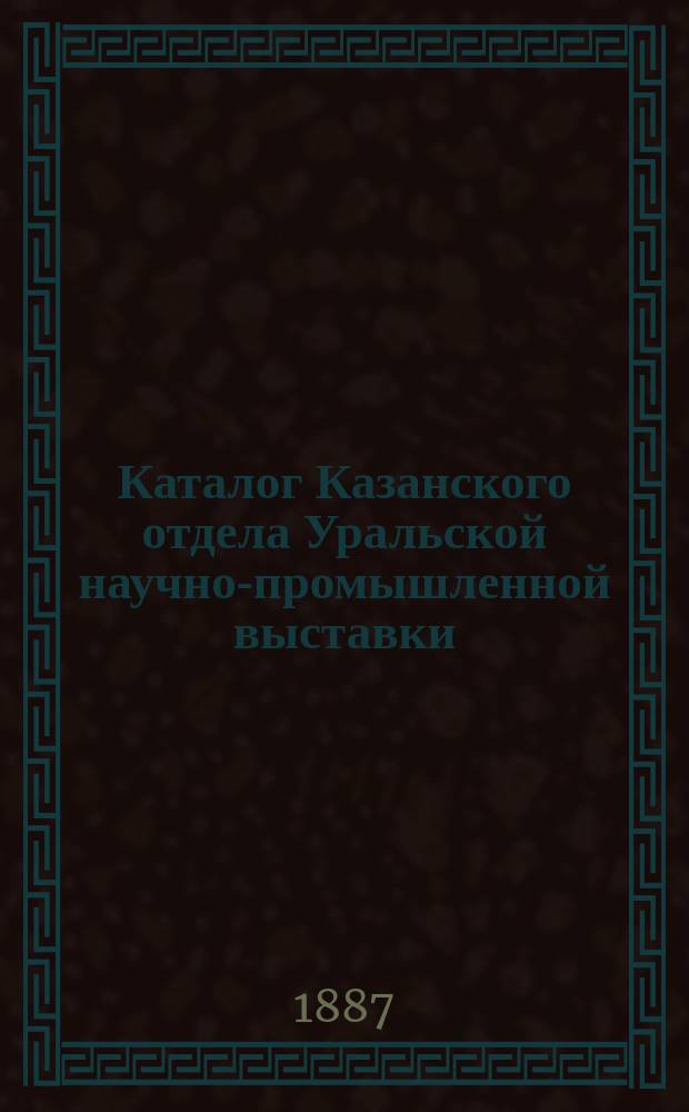Каталог Казанского отдела Уральской научно-промышленной выставки: Соедин. коллекция, принадлежащая Казан. ун-ту, О-ву естествоиспытателей в Казани и О-ву археологии, истории и этнографии; Коллекции профессора Казанского университета Н.О. Высоцкого