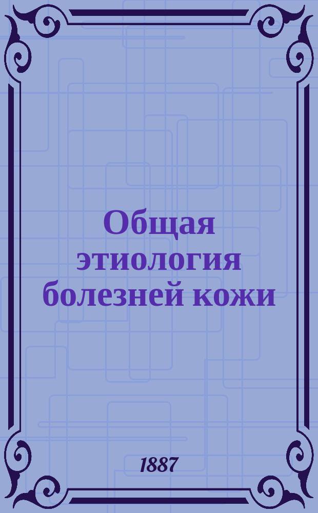 Общая этиология болезней кожи : Первая лекция, чит. на звание прив.-доц. дерматологии в заседании конф. Воен.-мед. акад. 21-го нояб
