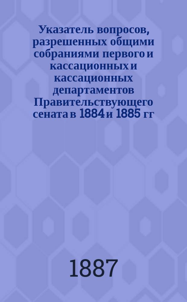Указатель вопросов, разрешенных общими собраниями первого и кассационных и кассационных департаментов Правительствующего сената в 1884 и 1885 гг.