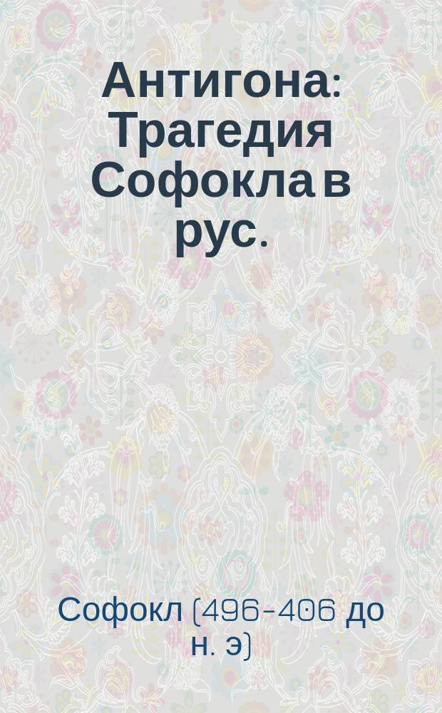 Антигона : Трагедия Софокла в рус. (прозаич.) пер. с биогр. и характеристикой поэта, обшир. коммент. и прил. лат. пер. важнейших диалогов и хоров