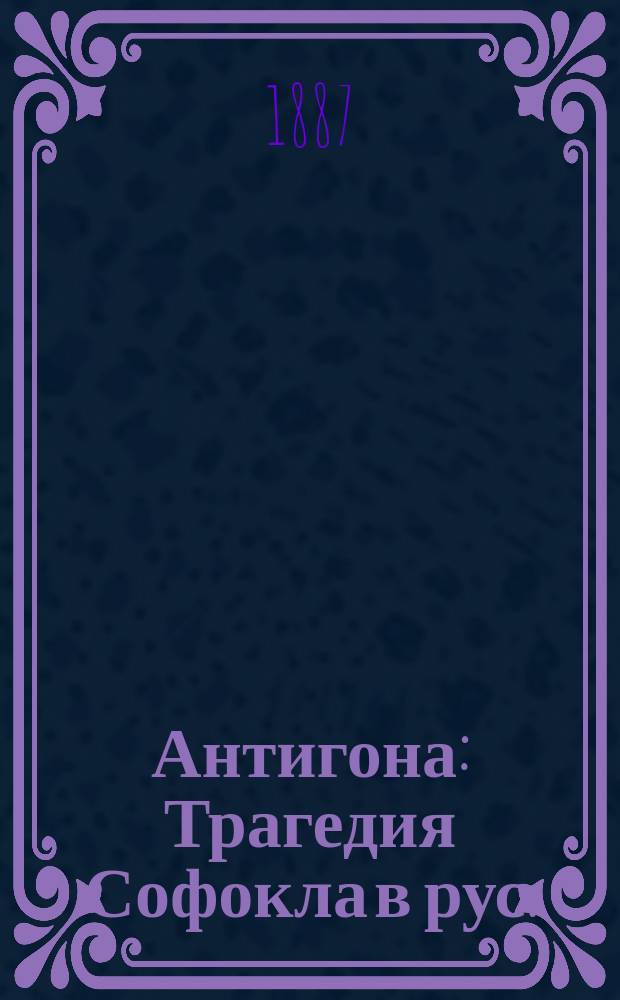 Антигона : Трагедия Софокла в рус. (прозаич.) пер. с биогр. и характеристикой поэта, обшир. коммент. и прил. лат. пер. важнейших диалогов и хоров. Вып. 1