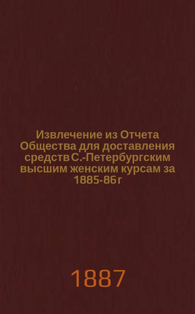 !Извлечение из Отчета Общества для доставления средств С.-Петербургским высшим женским курсам за 1885-86 г. : Докладная записка, сост. А.Н. Страннолюбским, поданная Комитетом в октябре 1886 г. в Комиссию, высочайше учрежденную при М-ве нар. прос. для рассмотрения вопроса о женском образовании