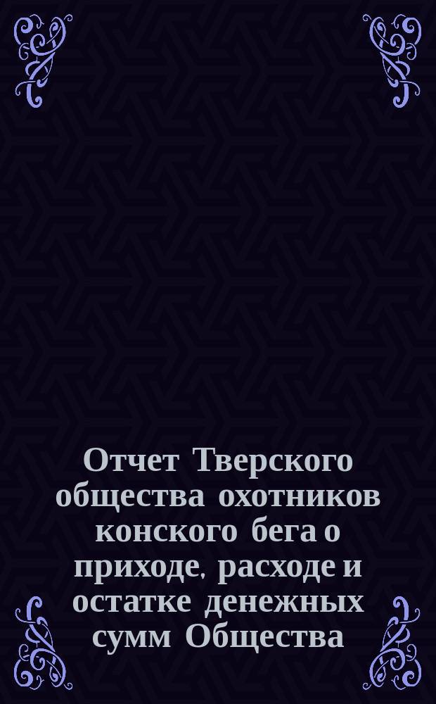 Отчет Тверского общества охотников конского бега о приходе, расходе и остатке денежных сумм Общества... ... со времени учреждения Общества по 1-е октября 1887 года