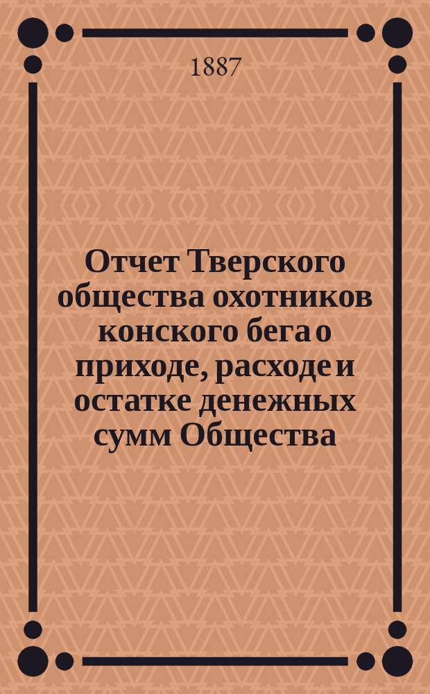 Отчет Тверского общества охотников конского бега о приходе, расходе и остатке денежных сумм Общества... ... 1892/93 г.
