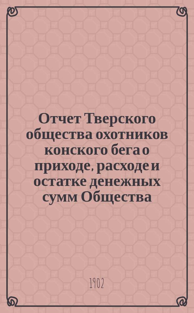 Отчет Тверского общества охотников конского бега о приходе, расходе и остатке денежных сумм Общества... ... за сезон 1901-1902 года