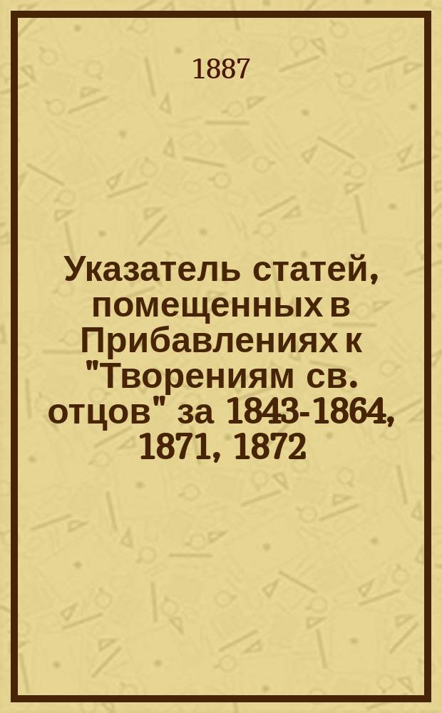 Указатель статей, помещенных в Прибавлениях к "Творениям св. отцов" за 1843-1864, 1871, 1872, 1880-1886 годы