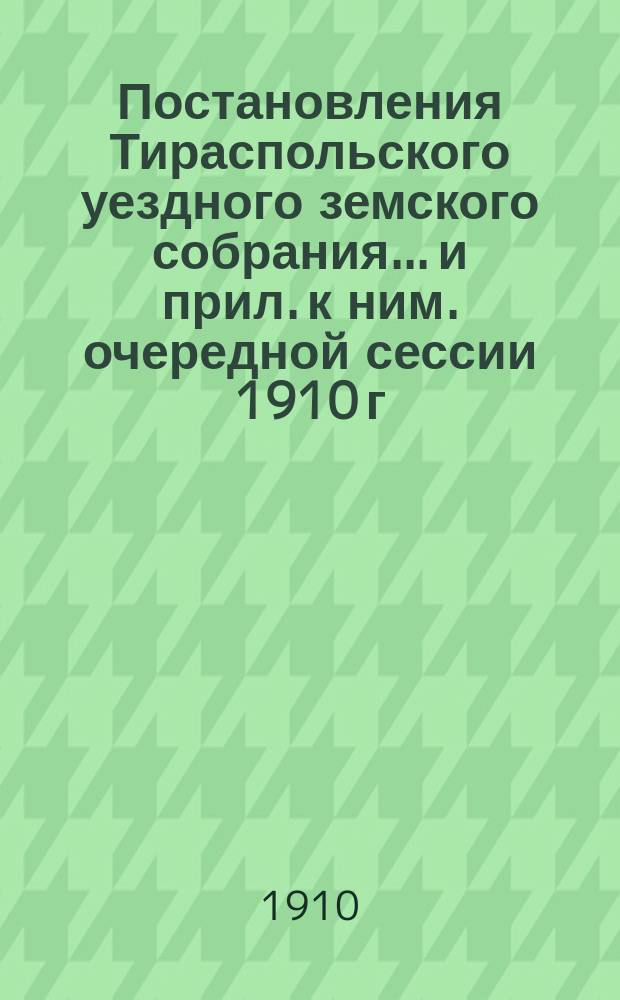 Постановления Тираспольского уездного земского собрания... и прил. к ним. очередной сессии 1910 г. и чрезвычайной 19 декабря 1910 г.