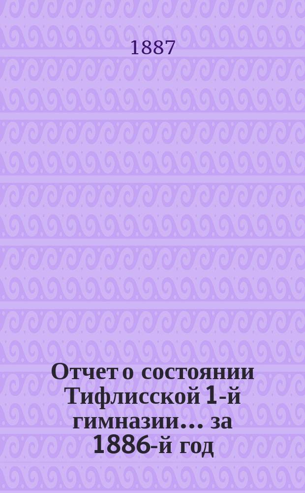 Отчет о состоянии Тифлисской 1-й гимназии... за 1886-й год