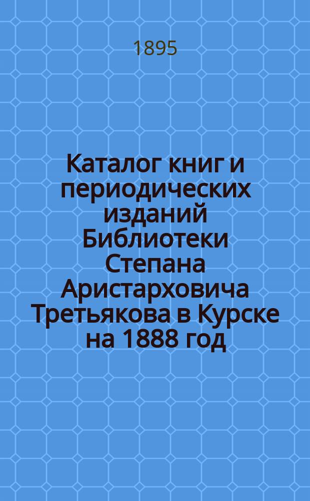 Каталог книг и периодических изданий Библиотеки Степана Аристарховича Третьякова в Курске на 1888 год