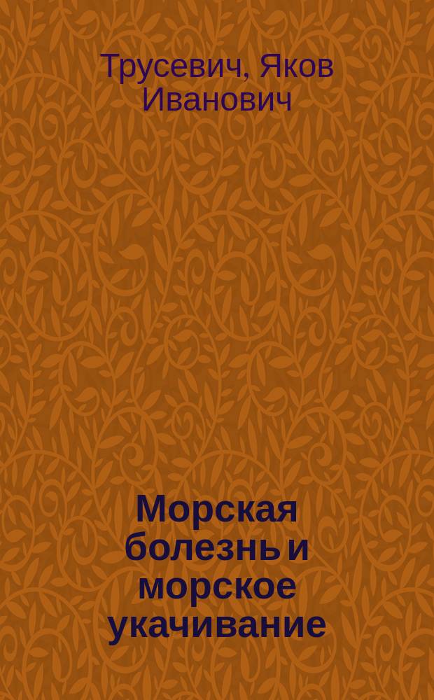 Морская болезнь и морское укачивание : Ее припадки, причины, исходы, врачеб. применение и лечение на основании новой физиолог. теории ее происхождения : В 3 ч. : Полн. эксперим.-науч. и практ. моногр. Як.Ив. Трусевича, сост. судеб. врачом рус. флота. Ч. 1-