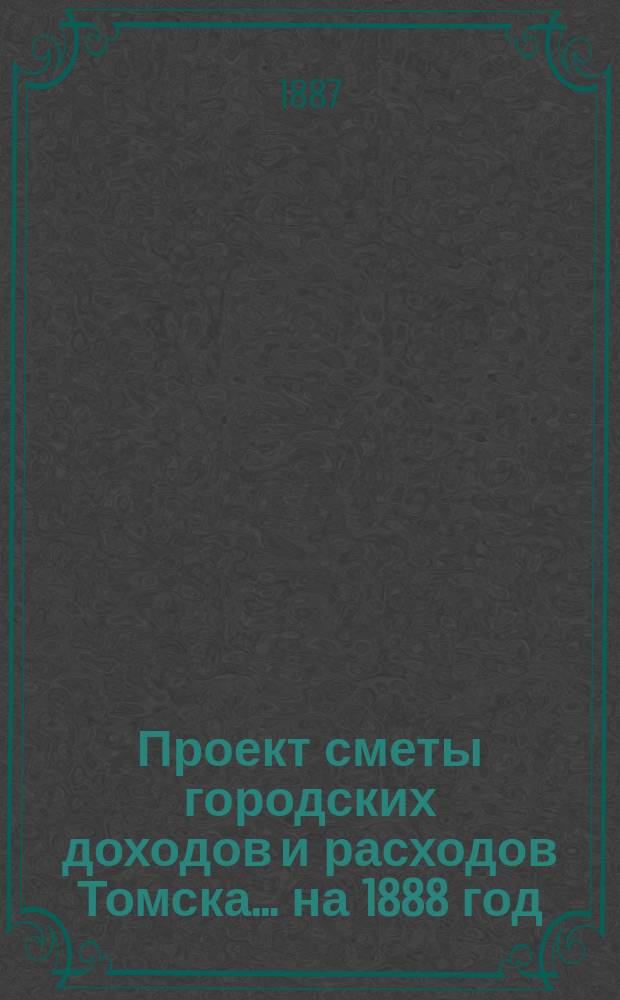 Проект сметы городских доходов и расходов Томска... ... на 1888 год