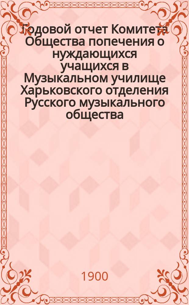 Годовой отчет Комитета Общества попечения о нуждающихся учащихся в Музыкальном училище Харьковского отделения Русского музыкального общества... ... за 1898/9 год
