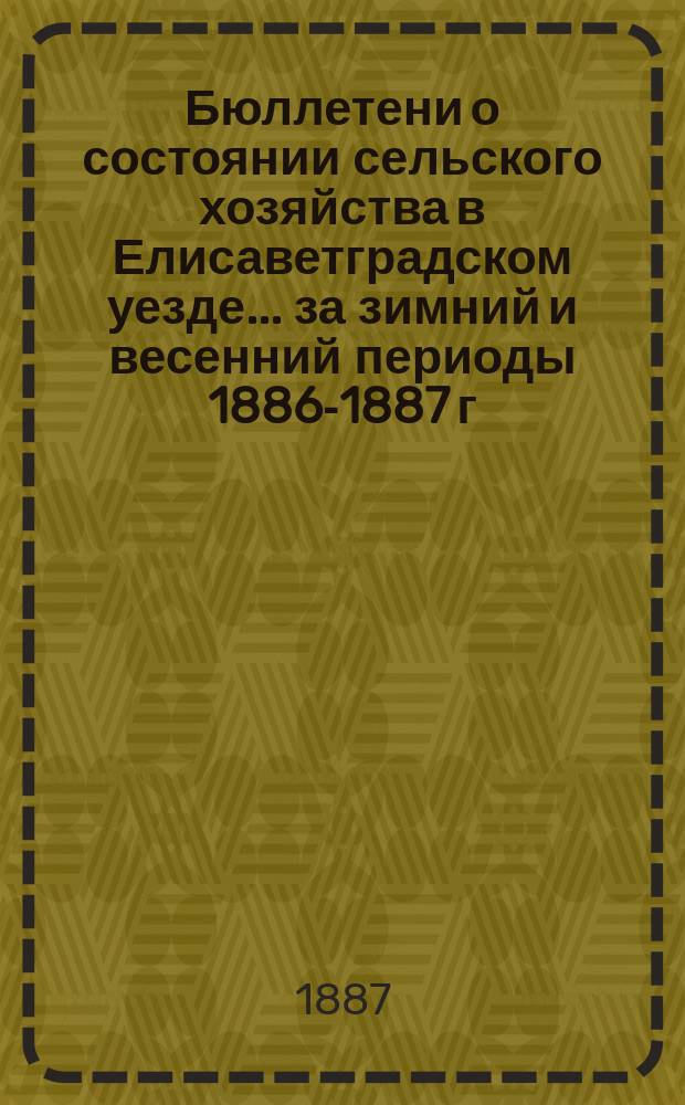 Бюллетени о состоянии сельского хозяйства в Елисаветградском уезде... ... за зимний и весенний периоды [1886-1887 г.]