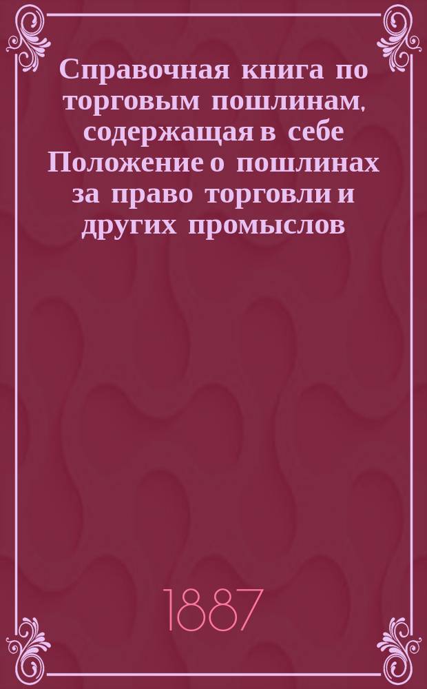 Справочная книга по торговым пошлинам, содержащая в себе Положение о пошлинах за право торговли и других промыслов (том V, издание 1886 года), с разъяснениями Правительствующего сената, Министерства финансов и государственного контроля : С прил. подроб. алфавита