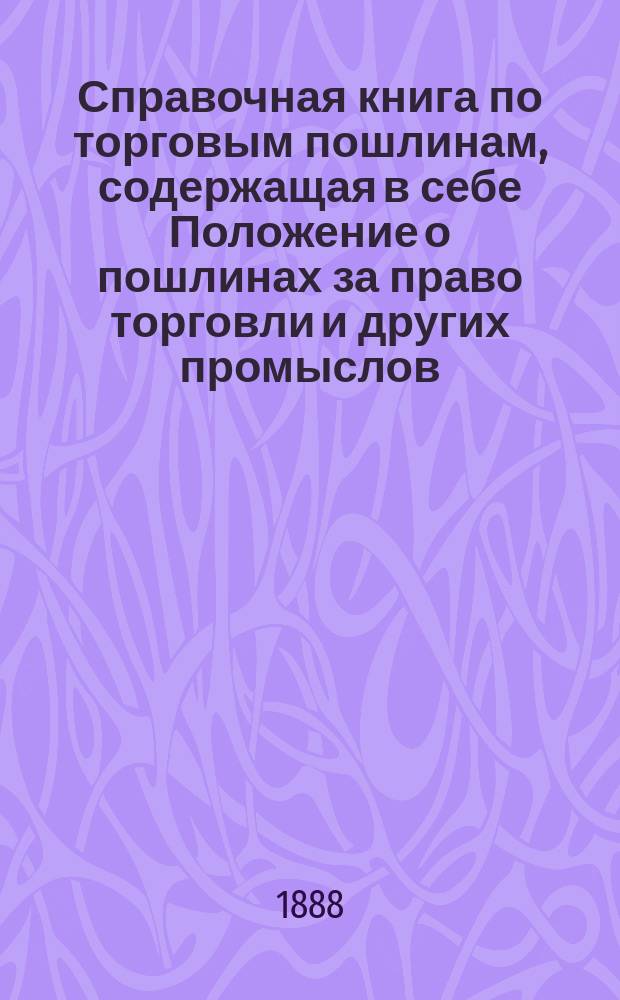 Справочная книга по торговым пошлинам, содержащая в себе Положение о пошлинах за право торговли и других промыслов (том V, издание 1886 года), с разъяснениями Правительствующего сената, Министерства финансов и государственного контроля : С прил. подроб. алфавита