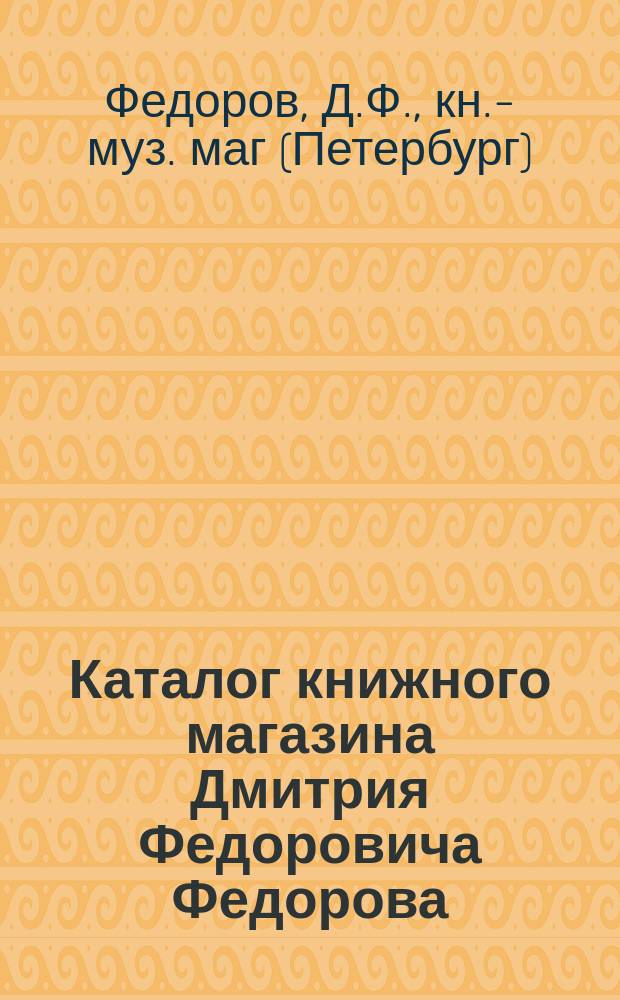 Каталог книжного магазина Дмитрия Федоровича Федорова (сына) в С.-Петербурге ...