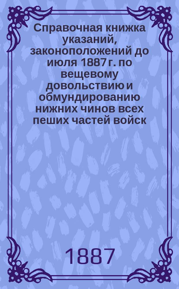 Справочная книжка указаний, законоположений до [июля] 1887 г. по вещевому довольствию и обмундированию нижних чинов всех пеших частей войск, их штабов и управлений ... : С табл. для приведения сукон, холстов и др. материалов к пропорцион. расчету длины по их ширине с раскладками материалов на различные вещи и с описанием постройки обмундирования в интендант. мастерских : Для начальников команд, казначеев, заведующих швальней и делопроизводителей