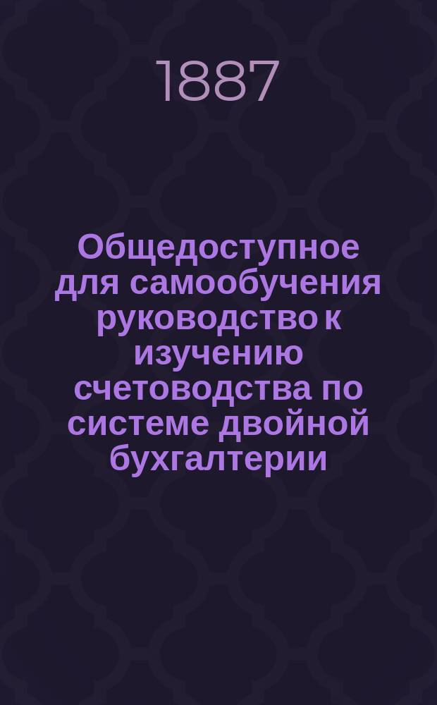 Общедоступное для самообучения руководство к изучению счетоводства по системе двойной бухгалтерии, изложенное по методе основательного, легкого и скорого усвоения этой системы для удобного и полезного применения во всякого рода предприятиях