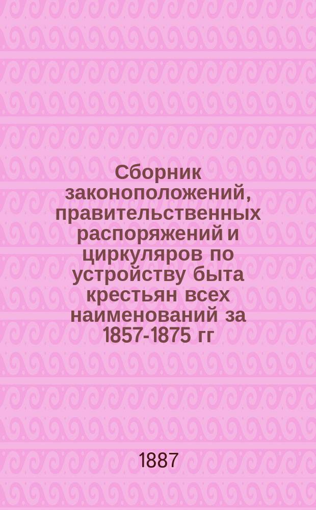 Сборник законоположений, правительственных распоряжений и циркуляров по устройству быта крестьян всех наименований за 1857-1875 гг. : В 22 ч