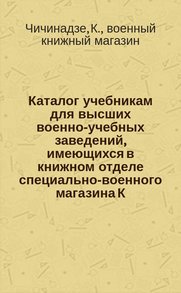 Каталог учебникам для высших военно-учебных заведений, имеющихся в книжном отделе специально-военного магазина К. Чичинадзе. Петербург...
