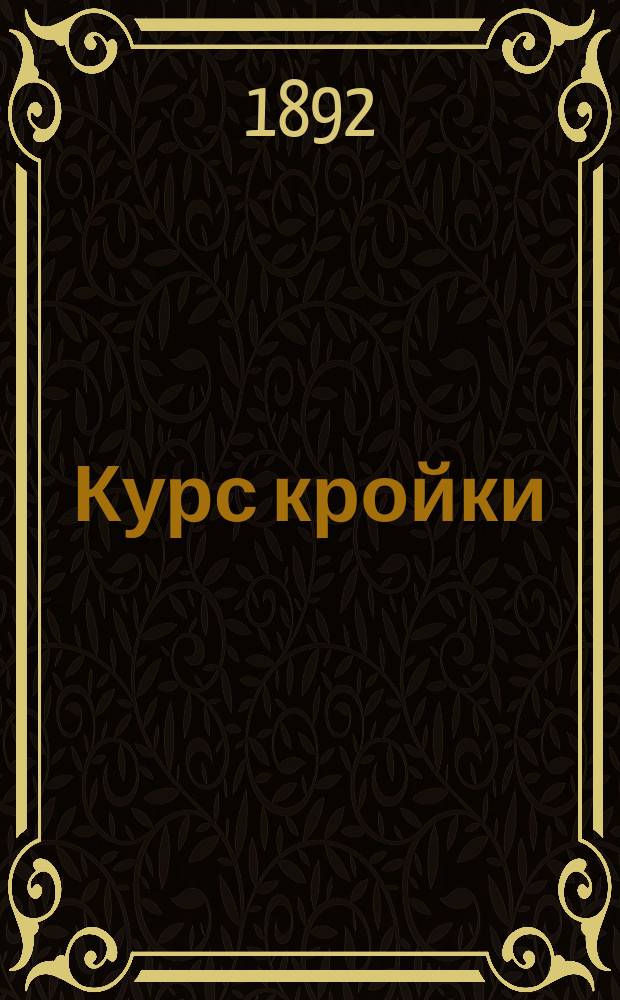 Курс кройки : Новейшее практ. руководство для изучения кройки дам., дет. и верх. платьев без посторон. помощи : Со многими черт. и выкройками : Сост. по фр. покрою Верой Васильевной Шишмаревой
