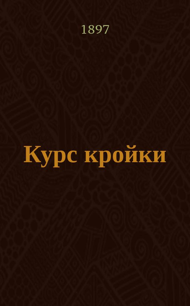 Курс кройки : Новейшее практ. руководство для изучения кройки дам., дет. и верх. платьев без посторон. помощи : Со многими черт. и выкройками : Сост. по фр. покрою Верой Васильевной Шишмаревой