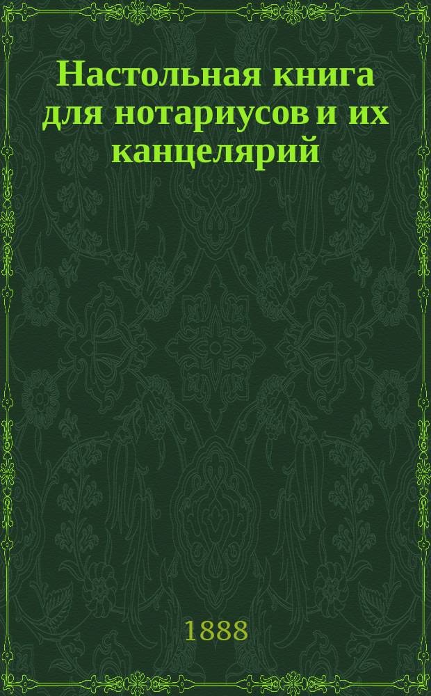 Настольная книга для нотариусов и их канцелярий : Образцы, ежедневно необходимых явок и засвидетельствований, в разных видах, с прил. образцов и форм по нотариальному делу