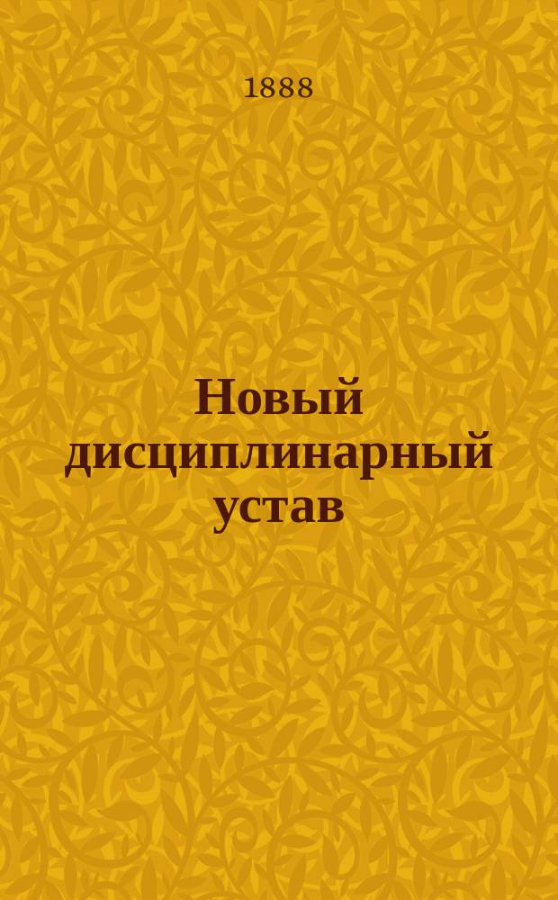 Новый дисциплинарный устав (высочайше утвержденный 28 мая 1888 г.), разъясненный законодательными соображениями, на которых он основан, решениями Главного военного суда, циркулярами Главного штаба и приказами по Военному ведомству по 1-е июля 1888 года