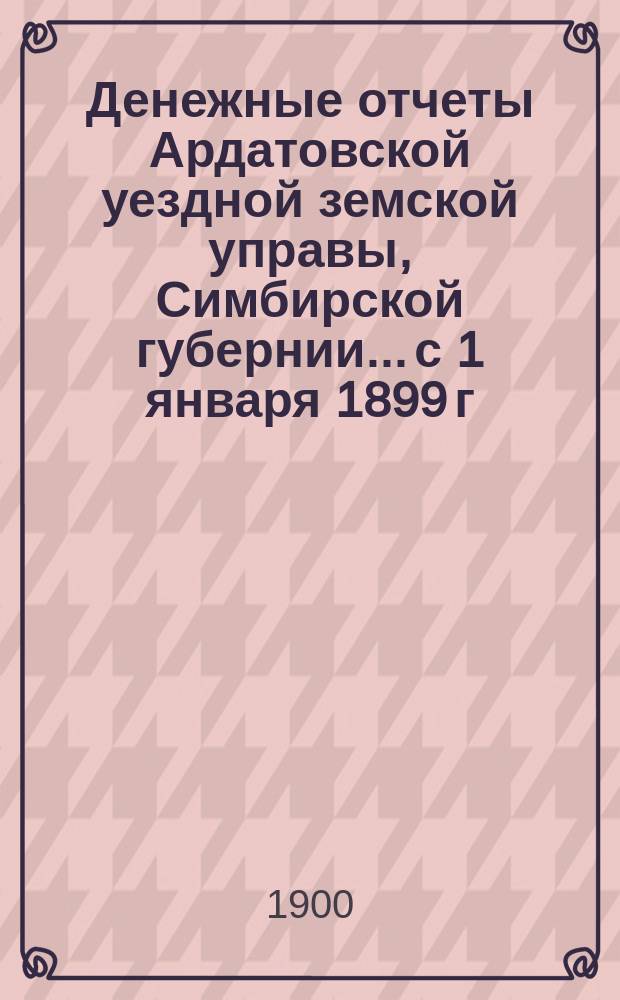 Денежные отчеты Ардатовской уездной земской управы, Симбирской губернии... с 1 января 1899 г. по 1 января 1900 г.