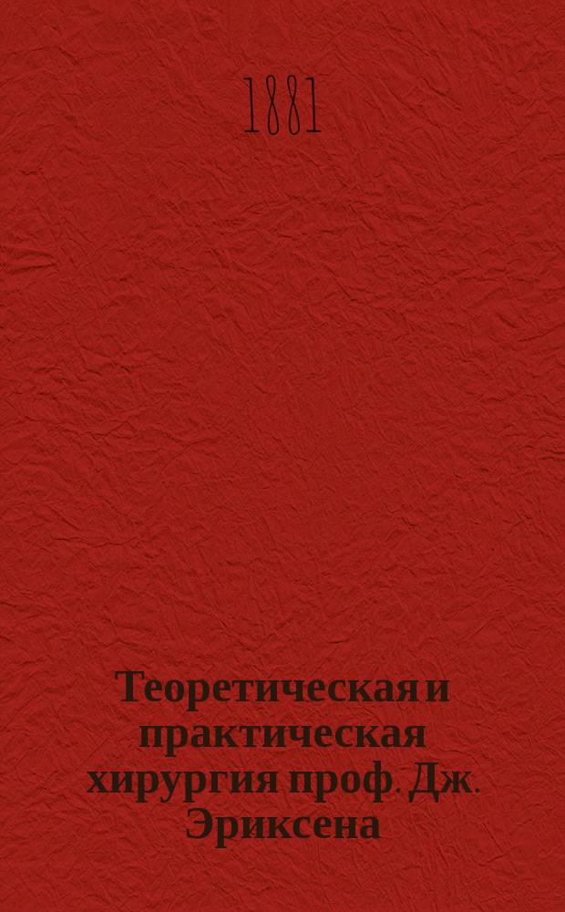 Теоретическая и практическая хирургия проф. Дж. Эриксена : Пер. с 7-го испр. и пополн. англ. изд. с предисл. проф. Е.И. Богдановского. [Т. 1]-. [Т. 1]